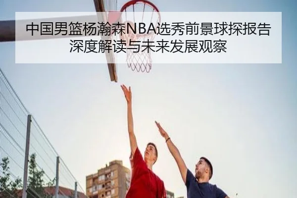 中国男篮杨瀚森NBA选秀前景球探报告深度解读与未来发展观察