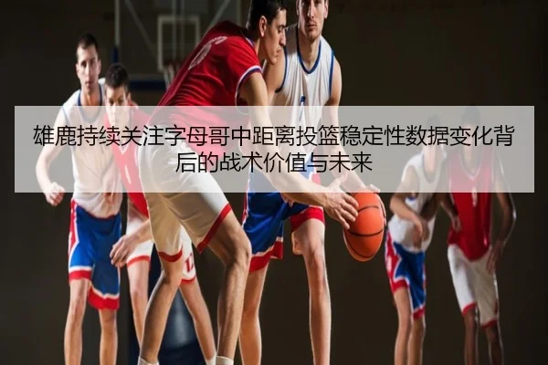 雄鹿持续关注字母哥中距离投篮稳定性数据变化背后的战术价值与未来