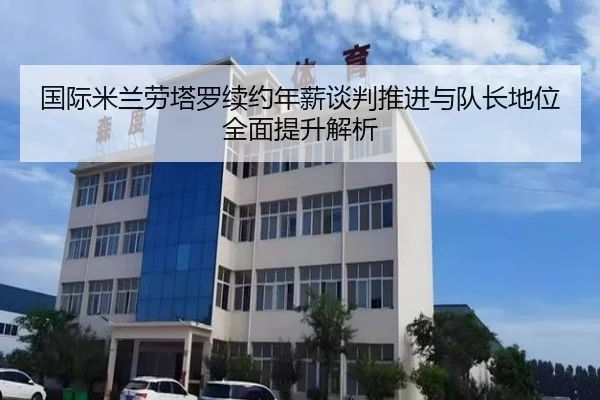 国际米兰劳塔罗续约年薪谈判推进与队长地位全面提升解析