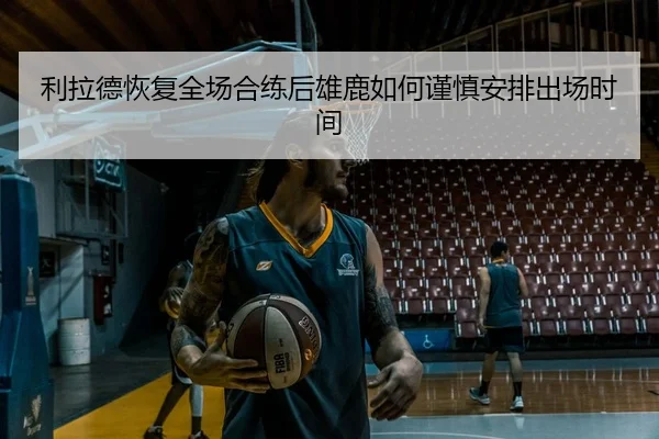利拉德恢复全场合练后雄鹿如何谨慎安排出场时间